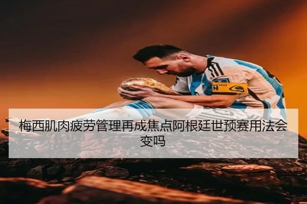 梅西肌肉疲劳管理再成焦点阿根廷世预赛用法会变吗